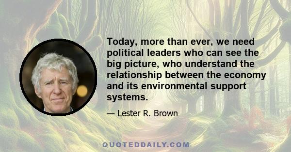 Today, more than ever, we need political leaders who can see the big picture, who understand the relationship between the economy and its environmental support systems.