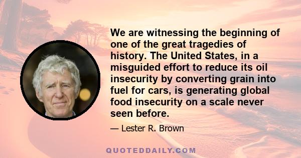 We are witnessing the beginning of one of the great tragedies of history. The United States, in a misguided effort to reduce its oil insecurity by converting grain into fuel for cars, is generating global food