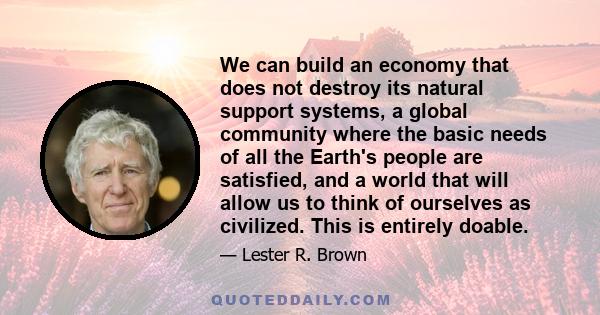 We can build an economy that does not destroy its natural support systems, a global community where the basic needs of all the Earth's people are satisfied, and a world that will allow us to think of ourselves as