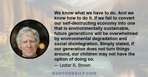 We know what we have to do. And we know how to do it. If we fail to convert our self-destructing economy into one that is environmentally sustainable, future generations will be overwhelmed by environmental degradation