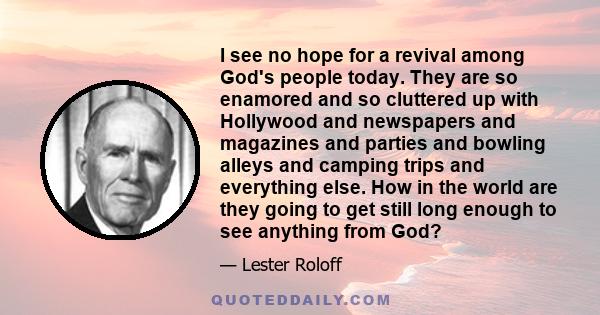 I see no hope for a revival among God's people today. They are so enamored and so cluttered up with Hollywood and newspapers and magazines and parties and bowling alleys and camping trips and everything else. How in the 