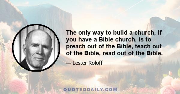 The only way to build a church, if you have a Bible church, is to preach out of the Bible, teach out of the Bible, read out of the Bible.