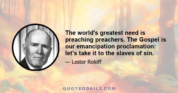 The world's greatest need is preaching preachers. The Gospel is our emancipation proclamation: let's take it to the slaves of sin.