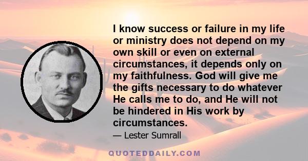 I know success or failure in my life or ministry does not depend on my own skill or even on external circumstances, it depends only on my faithfulness. God will give me the gifts necessary to do whatever He calls me to