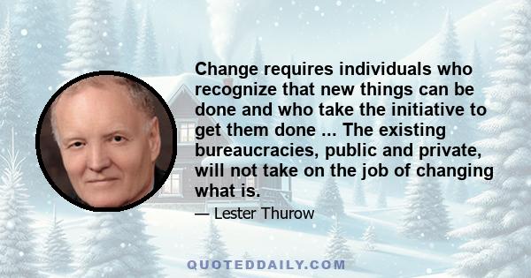 Change requires individuals who recognize that new things can be done and who take the initiative to get them done ... The existing bureaucracies, public and private, will not take on the job of changing what is.