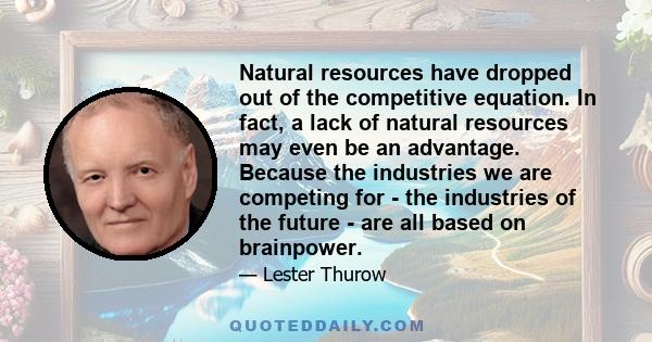 Natural resources have dropped out of the competitive equation. In fact, a lack of natural resources may even be an advantage. Because the industries we are competing for - the industries of the future - are all based