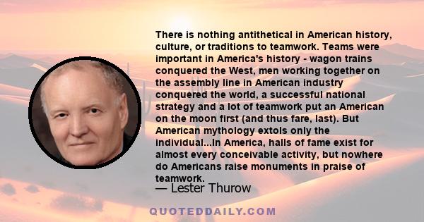 There is nothing antithetical in American history, culture, or traditions to teamwork. Teams were important in America's history - wagon trains conquered the West, men working together on the assembly line in American