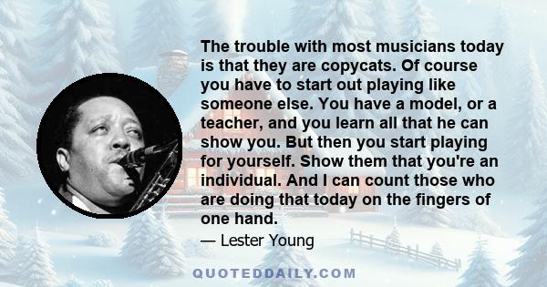 The trouble with most musicians today is that they are copycats. Of course you have to start out playing like someone else. You have a model, or a teacher, and you learn all that he can show you. But then you start