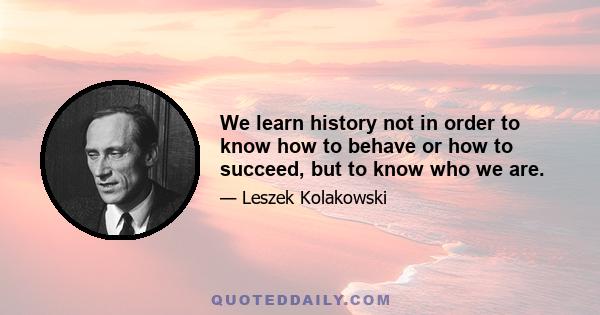 We learn history not in order to know how to behave or how to succeed, but to know who we are.