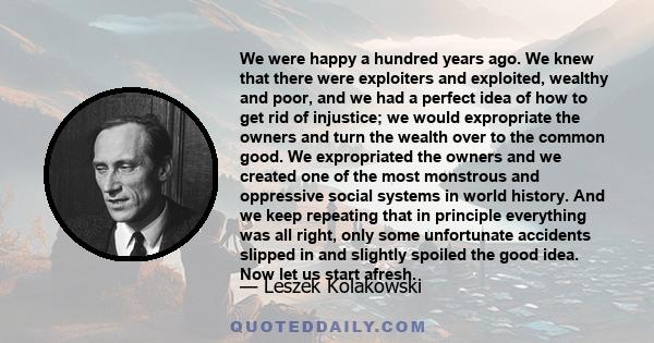 We were happy a hundred years ago. We knew that there were exploiters and exploited, wealthy and poor, and we had a perfect idea of how to get rid of injustice; we would expropriate the owners and turn the wealth over