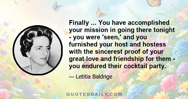 Finally ... You have accomplished your mission in going there tonight - you were 'seen,' and you furnished your host and hostess with the sincerest proof of your great love and friendship for them - you endured their