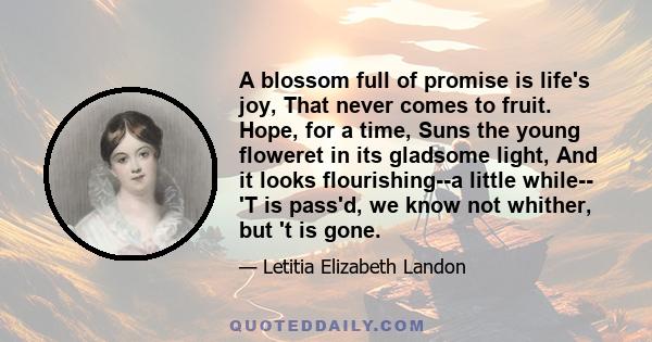 A blossom full of promise is life's joy, That never comes to fruit. Hope, for a time, Suns the young floweret in its gladsome light, And it looks flourishing--a little while-- 'T is pass'd, we know not whither, but 't