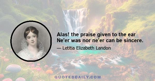 Alas! the praise given to the ear Ne'er was nor ne'er can be sincere.