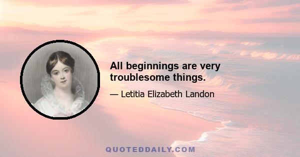 All beginnings are very troublesome things.