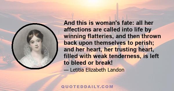 And this is woman's fate: all her affections are called into life by winning flatteries, and then thrown back upon themselves to perish; and her heart, her trusting heart, filled with weak tenderness, is left to bleed