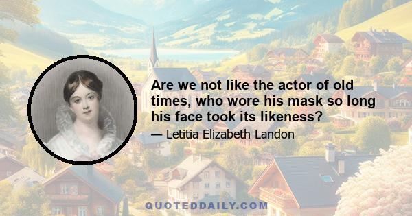 Are we not like the actor of old times, who wore his mask so long his face took its likeness?