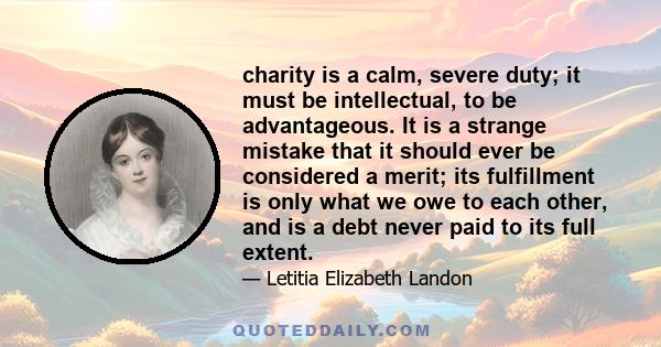 charity is a calm, severe duty; it must be intellectual, to be advantageous. It is a strange mistake that it should ever be considered a merit; its fulfillment is only what we owe to each other, and is a debt never paid 