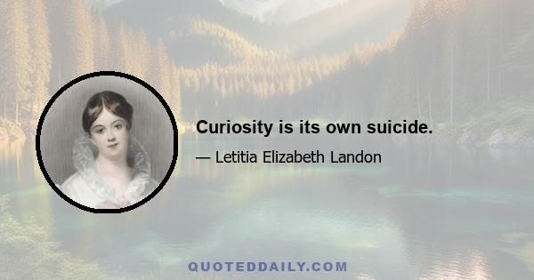 Curiosity is its own suicide.