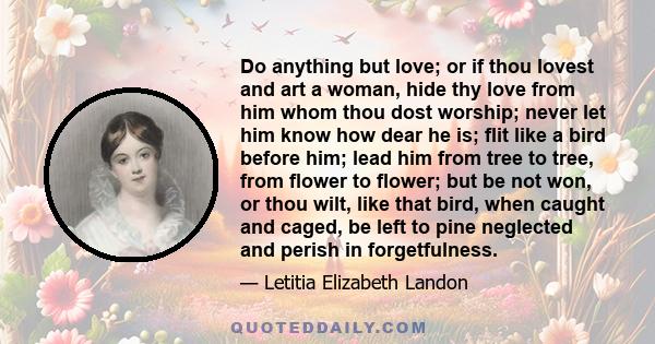 Do anything but love; or if thou lovest and art a woman, hide thy love from him whom thou dost worship; never let him know how dear he is; flit like a bird before him; lead him from tree to tree, from flower to flower;