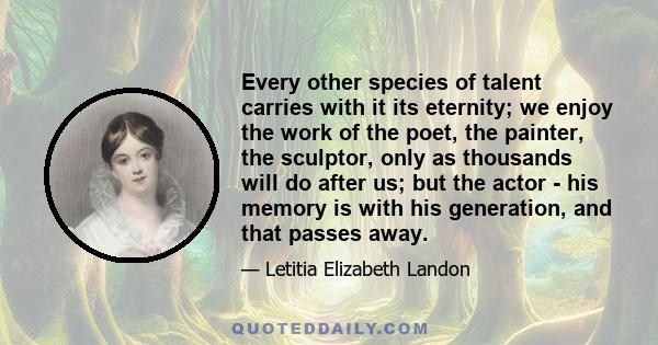 Every other species of talent carries with it its eternity; we enjoy the work of the poet, the painter, the sculptor, only as thousands will do after us; but the actor - his memory is with his generation, and that