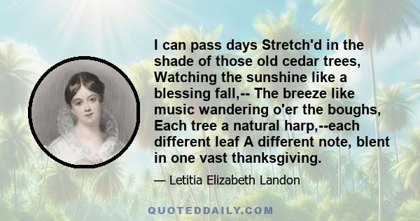 I can pass days Stretch'd in the shade of those old cedar trees, Watching the sunshine like a blessing fall,-- The breeze like music wandering o'er the boughs, Each tree a natural harp,--each different leaf A different