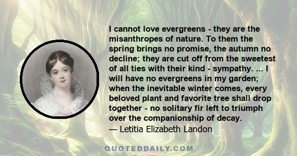 I cannot love evergreens - they are the misanthropes of nature. To them the spring brings no promise, the autumn no decline; they are cut off from the sweetest of all ties with their kind - sympathy. ... I will have no