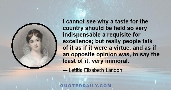 I cannot see why a taste for the country should be held so very indispensable a requisite for excellence; but really people talk of it as if it were a virtue, and as if an opposite opinion was, to say the least of it,