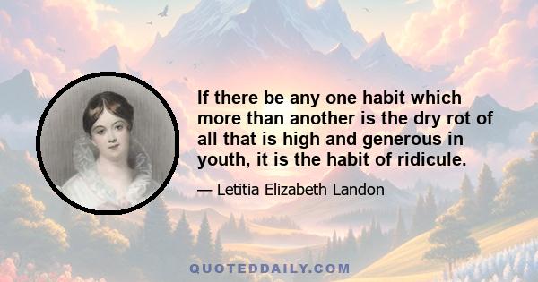 If there be any one habit which more than another is the dry rot of all that is high and generous in youth, it is the habit of ridicule.