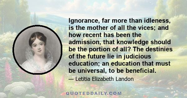 Ignorance, far more than idleness, is the mother of all the vices; and how recent has been the admission, that knowledge should be the portion of all? The destinies of the future lie in judicious education; an education 