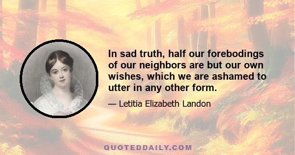 In sad truth, half our forebodings of our neighbors are but our own wishes, which we are ashamed to utter in any other form.