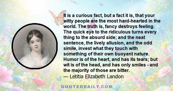 It is a curious fact, but a fact it is, that your witty people are the most hard-hearted in the world. The truth is, fancy destroys feeling. The quick eye to the ridiculous turns every thing to the absurd side; and the