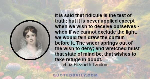 It is said that ridicule is the test of truth; but it is never applied except when we wish to deceive ourselves - when if we cannot exclude the light, we would fain draw the curtain before it. The sneer springs out of