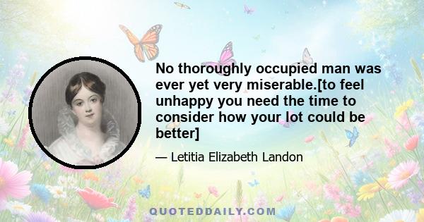 No thoroughly occupied man was ever yet very miserable.[to feel unhappy you need the time to consider how your lot could be better]