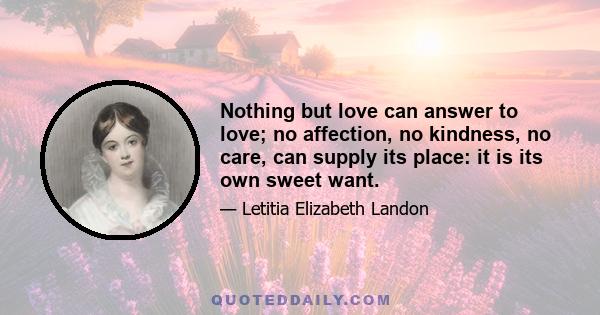 Nothing but love can answer to love; no affection, no kindness, no care, can supply its place: it is its own sweet want.