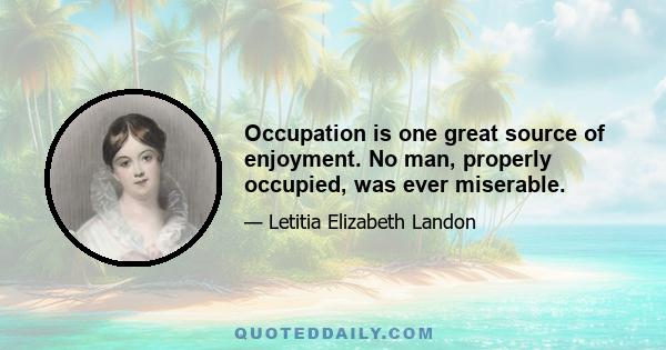 Occupation is one great source of enjoyment. No man, properly occupied, was ever miserable.