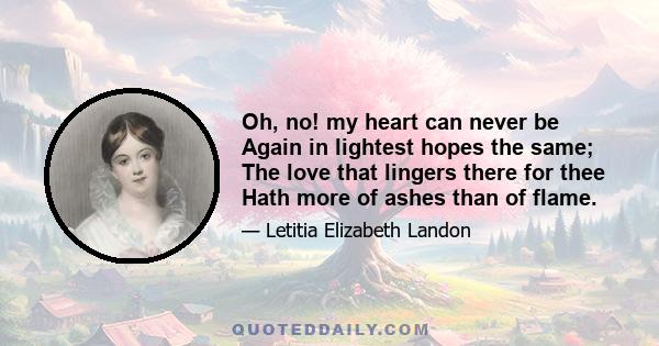 Oh, no! my heart can never be Again in lightest hopes the same; The love that lingers there for thee Hath more of ashes than of flame.