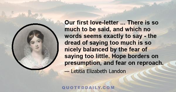 Our first love-letter ... There is so much to be said, and which no words seems exactly to say - the dread of saying too much is so nicely balanced by the fear of saying too little. Hope borders on presumption, and fear 