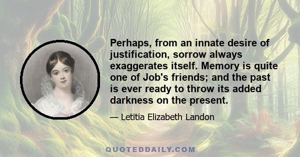 Perhaps, from an innate desire of justification, sorrow always exaggerates itself. Memory is quite one of Job's friends; and the past is ever ready to throw its added darkness on the present.