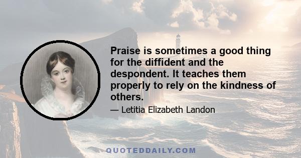 Praise is sometimes a good thing for the diffident and the despondent. It teaches them properly to rely on the kindness of others.