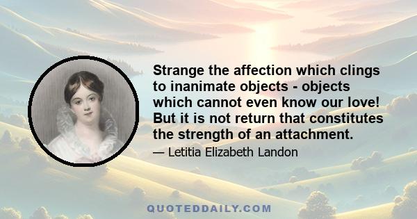 Strange the affection which clings to inanimate objects - objects which cannot even know our love! But it is not return that constitutes the strength of an attachment.