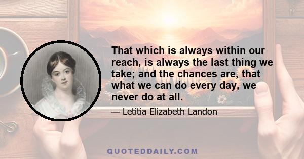 That which is always within our reach, is always the last thing we take; and the chances are, that what we can do every day, we never do at all.