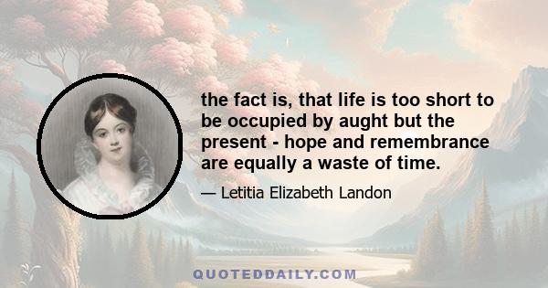 the fact is, that life is too short to be occupied by aught but the present - hope and remembrance are equally a waste of time.