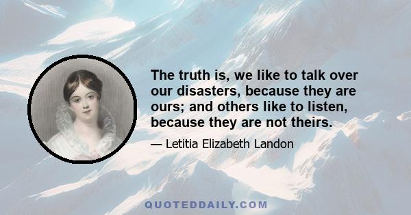 The truth is, we like to talk over our disasters, because they are ours; and others like to listen, because they are not theirs.