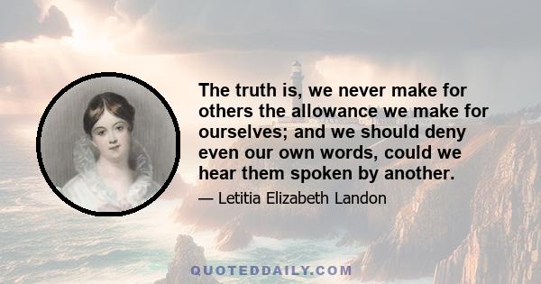 The truth is, we never make for others the allowance we make for ourselves; and we should deny even our own words, could we hear them spoken by another.