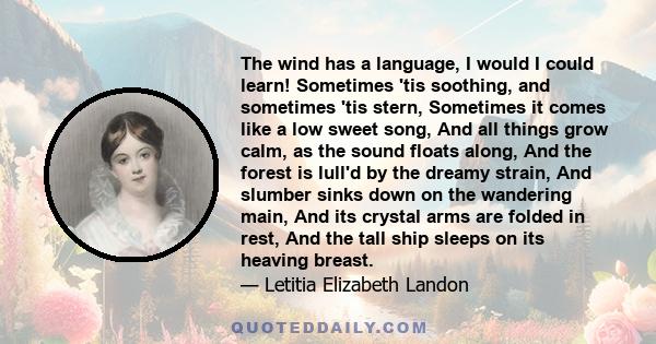 The wind has a language, I would I could learn! Sometimes 'tis soothing, and sometimes 'tis stern, Sometimes it comes like a low sweet song, And all things grow calm, as the sound floats along, And the forest is lull'd