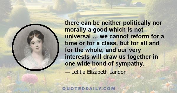 there can be neither politically nor morally a good which is not universal ... we cannot reform for a time or for a class, but for all and for the whole, and our very interests will draw us together in one wide bond of