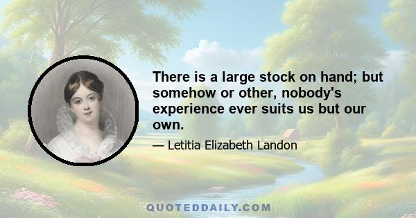 There is a large stock on hand; but somehow or other, nobody's experience ever suits us but our own.