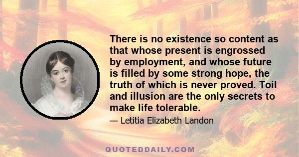 There is no existence so content as that whose present is engrossed by employment, and whose future is filled by some strong hope, the truth of which is never proved. Toil and illusion are the only secrets to make life