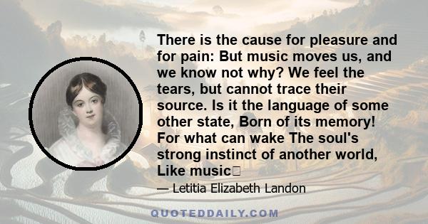 There is the cause for pleasure and for pain: But music moves us, and we know not why? We feel the tears, but cannot trace their source. Is it the language of some other state, Born of its memory! For what can wake The