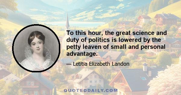 To this hour, the great science and duty of politics is lowered by the petty leaven of small and personal advantage.